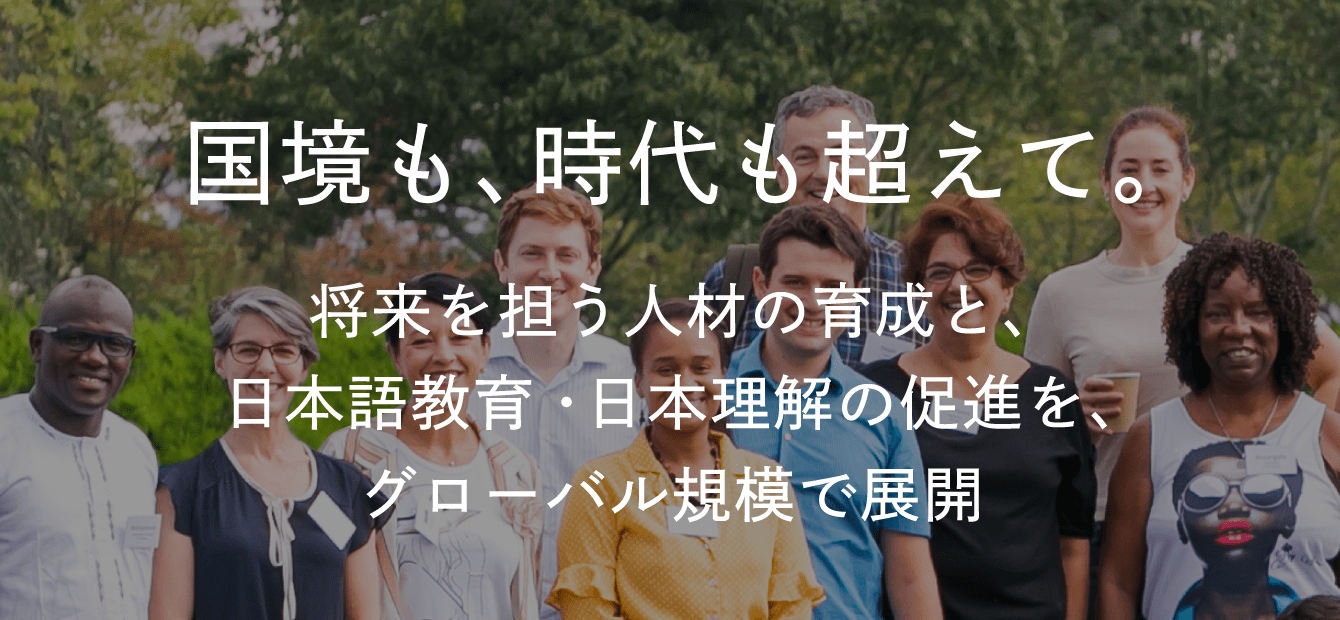 国境も、時代も超えて。将来を担う⼈材の育成と、⽇本語教育・⽇本理解の促進を、グローバル規模で展開