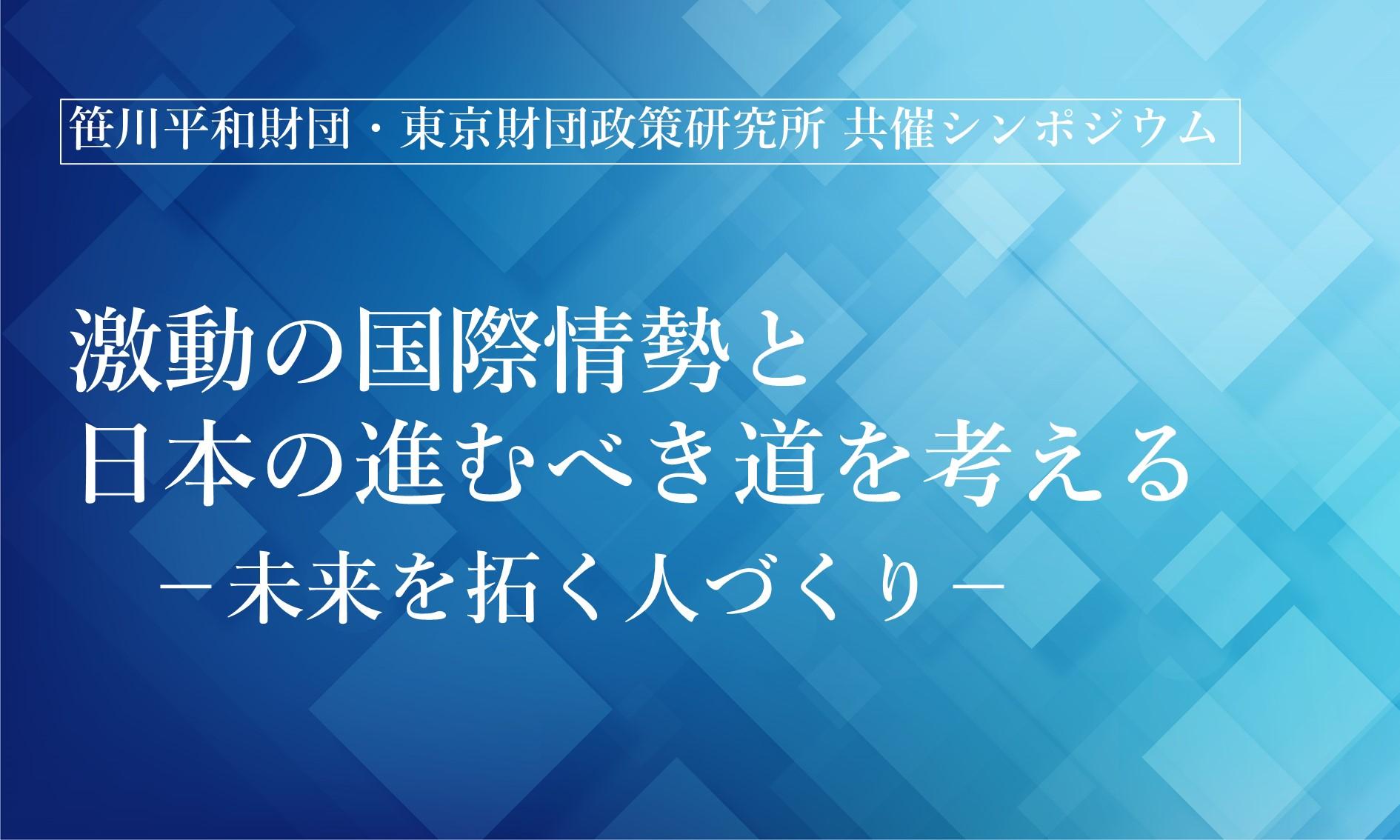 【開催報告】笹川平和財団・東京財団政策研究所 共催シンポジウム「激動の国際情勢と日本の進むべき道を考える －未来を拓く人づくり－」